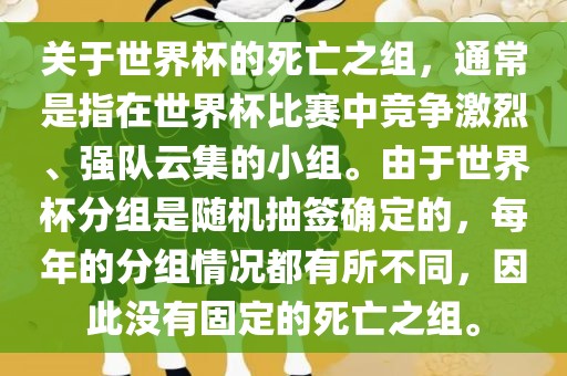 关于世界杯的死亡之组，通常是指在世界杯比赛中竞争激烈、强队云集的小组。由于世界杯分组是随机抽签确定的，每年的分组情况都有所不同，因此没有固定的死亡之组。