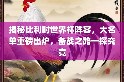 揭秘比利时世界杯阵容，大名单重磅出炉，备战之路一探究竟
