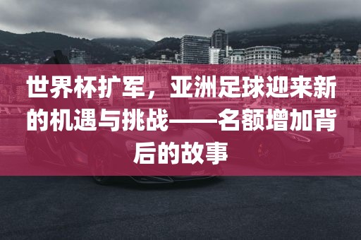 世界杯扩军，亚洲足球迎来新的机遇与挑战——名额增加背后的故事