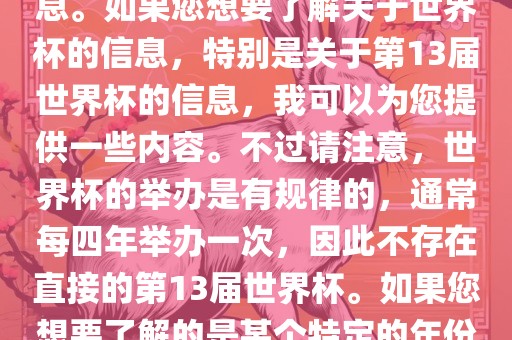 关于世界杯，我了解到您可能是在询问关于足球世界杯的信息。如果您想要了解关于世界杯的信息，特别是关于第13届世界杯的信息，我可以为您提供一些内容。不过请注意，世界杯的举办是有规律的，通常每四年举办一次，因此不存在直接的第13届世界杯。如果您想要了解的是某个特定的年份举办的足球世界杯赛事，请提供更具体的信息。江门市永晋源无纺布有限公司
