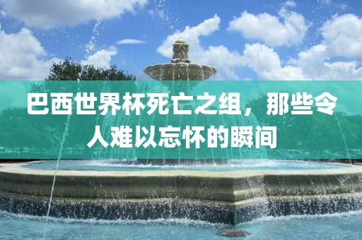 巴西世界杯死亡之组，那些令人难以忘怀的瞬间