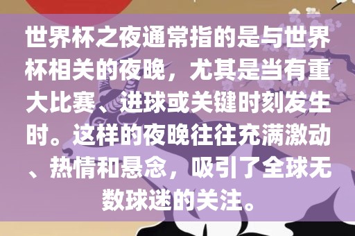 世界杯之夜通常指的是与世界杯相关的夜晚，尤其是当有重大比赛、进球或关键时刻发生时。这样的夜晚往往充满激动、热情和悬念，吸引了全球无数球迷的关注。