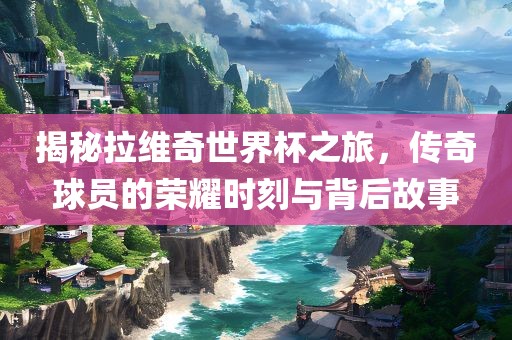 揭江门市永晋源无纺布有限公司秘拉维奇世界杯之旅，传奇球员的荣耀时刻与背后故事