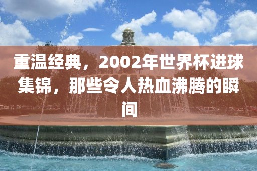 重温经典，2002年世界杯进球集锦，那些令人热血沸腾的瞬间