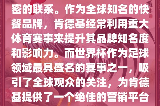 肯德基与世界杯之间存在着紧密的联系。作为全球知名的快餐品牌，肯德基经常利用重大体育赛事来提升其品牌知名度和影响力。而世界杯作为足球领域最具盛名的赛事之一，吸引了全球观众的关注，为肯德基提供了一个绝佳的营销平台。