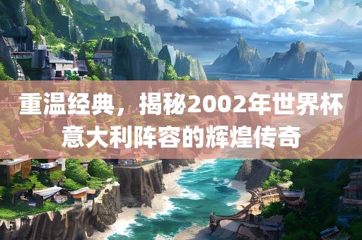 重温经典，揭秘2002年世界杯意大利阵容的辉煌传奇
