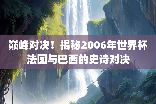 巅峰对决！揭秘2006年世界杯法国与巴西的史诗对决