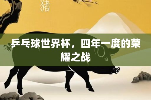 乒乓球世界杯，四年一度的荣耀之战