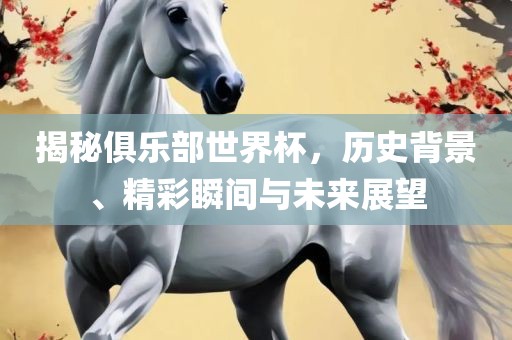 揭秘俱乐部世界杯，历史背景、精彩瞬间与未来展望