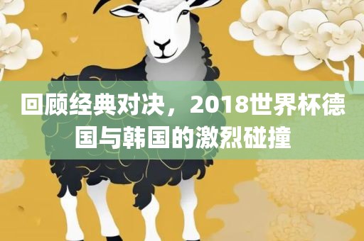 回顾经典对决，2018世界杯德国与韩国的激烈碰撞