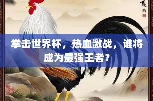 拳击世界杯，热血激战，谁将成为最强王者？