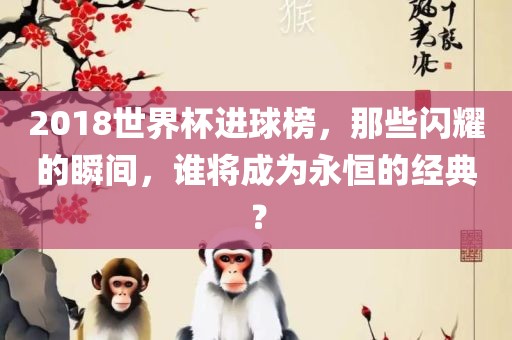 2018世界杯进球榜，那些闪耀的瞬间，谁将成为永恒的经典？