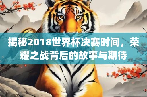 揭秘2018世界杯决赛时间，荣耀之战背后的故事与期待