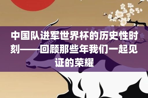 中国队进军世界杯的历史性时刻——回顾那些年我们一起见证的荣耀