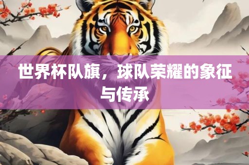 世界杯队旗，球队荣耀的象征与传承