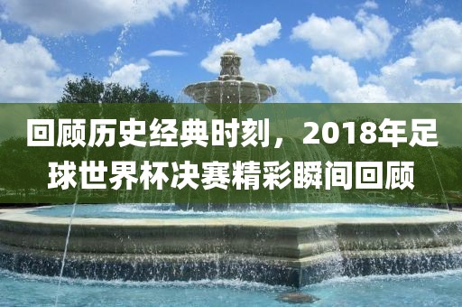 回顾历史经典时刻，2018年足球世界杯决赛精彩瞬间回顾