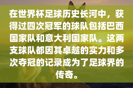 在世界杯足球历史长河中，获得过四次冠军的球队包括巴西国家队和意大利国家队。这两支球队都因其卓越的实力和多次夺冠的记录成为了足球界的传奇。