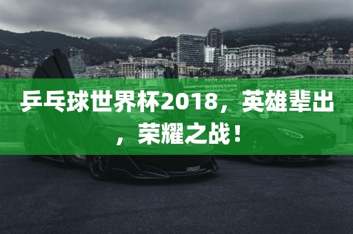 乒乓球世界杯2018，英雄辈出，荣耀之战！