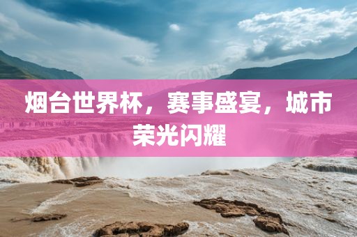 烟台世界杯，赛事盛宴，城市荣光闪耀江门市永晋源无纺布有限公司