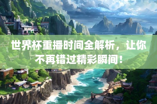 世界杯重播时间全解析，让你不再错过精彩瞬间！