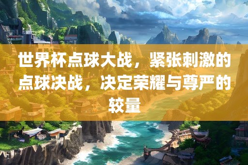 世界杯点球大战，紧张刺激的点球决战，决定荣耀与尊严的较量