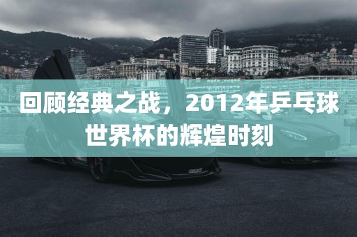 回顾经典之战，2012年乒乓球世界杯的辉煌时刻