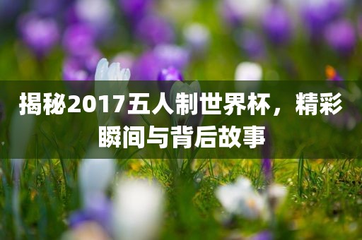 揭秘2017五人制世界杯，精彩瞬间与背后故事