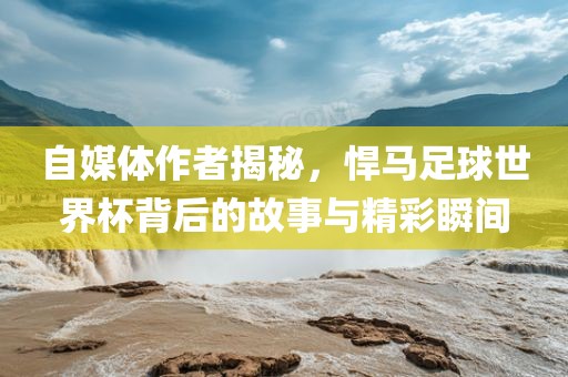 自媒体作者揭秘，悍马足球世界杯背后的故事与精彩瞬间