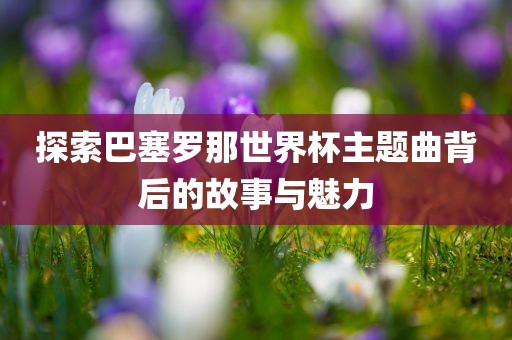 探索巴塞罗那世界杯主题曲背后的故事与魅力