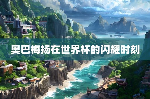 奥巴梅扬在世界杯的闪耀时刻