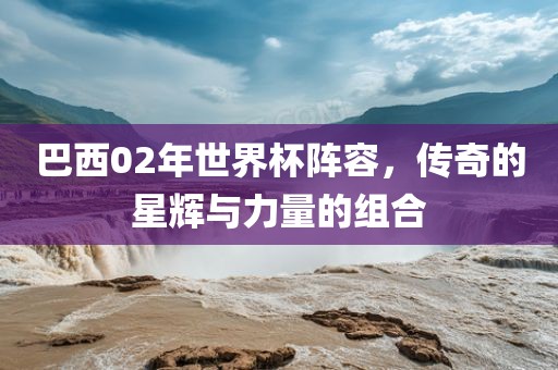 巴西02年世界杯阵容，传奇的星辉与力量的组合