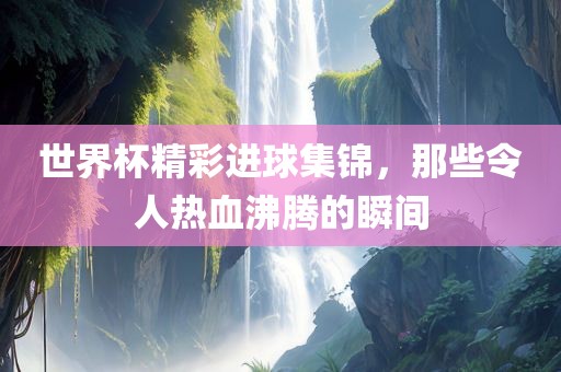 世界杯精彩进球集锦，那些令人热血沸腾的瞬间