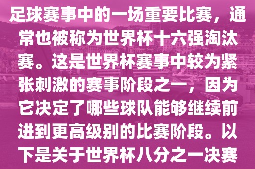 世界杯八分之一决赛是世界杯足球赛事中的一场重要比赛，通常也被称为世界杯十六强淘汰赛。这是世界杯赛事中较为紧张刺激的赛事阶段之一，因为它决定了哪些球队能够继续前进到更高级别的比赛阶段。以下是关于世界杯八分之一决赛的详细介绍