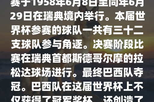 1. 比赛时间，1958年瑞典世界杯是第6届世界杯足球赛事。比赛于1958年6月8日至同年6月29日在瑞典境内举行。本届世界杯参赛的球队一共有三十二支球队参与角逐。决赛阶段比赛在瑞典首都斯德哥尔摩的拉松达球场进行。最终巴西队夺冠。巴西队在这届世界杯上不仅获得了冠军奖杯，还创造了著名的桑巴军团，为后来的足球历史留下了深刻的印记。