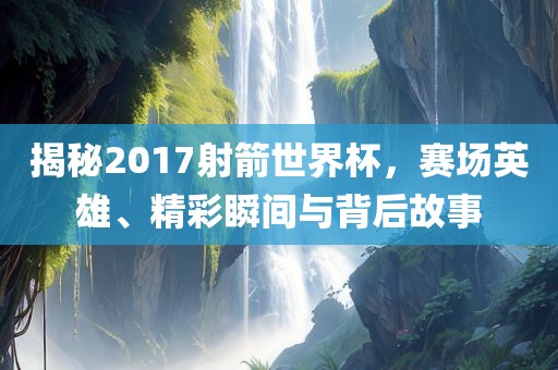 揭秘2017射箭世界杯，赛场英雄、精彩瞬间与背后故事