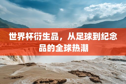 世界杯衍生品，从足球到纪念品的全球热潮江门市永晋源无纺布有限公司