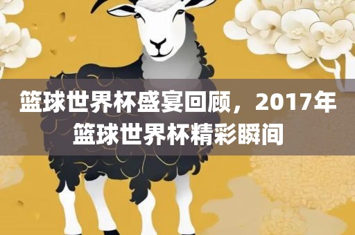 篮球世界杯盛宴回顾，2017年篮球世界杯精彩瞬间