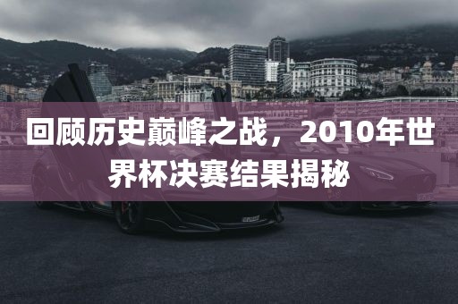 回顾历史巅峰之战，2010年世界杯决赛结果揭秘