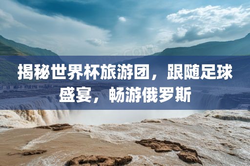 揭秘世界杯旅游团，跟随足球盛宴，畅游俄罗斯江门市永晋源无纺布有限公司