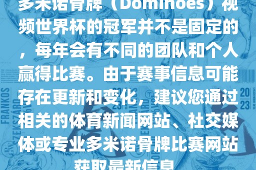 多米诺骨牌（Dominoes）视频世界杯的冠军并不是固定的，每年会有不同的团队和个人赢得比赛。由于赛事信息可能存在更新和变化，建议您通过相关的体育新闻网站、社交媒体或专业多米诺骨牌比赛网站获取最新信息。江门市永晋源无纺布有限公司