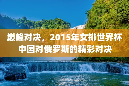 巅峰对决，2015年女排世界杯中国对俄罗斯的精彩对决