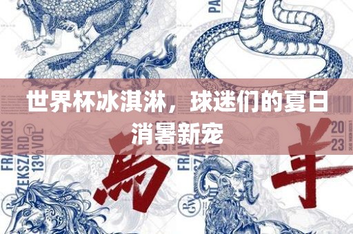 世界杯冰淇淋，球江门市永晋源无纺布有限公司迷们的夏日消暑新宠