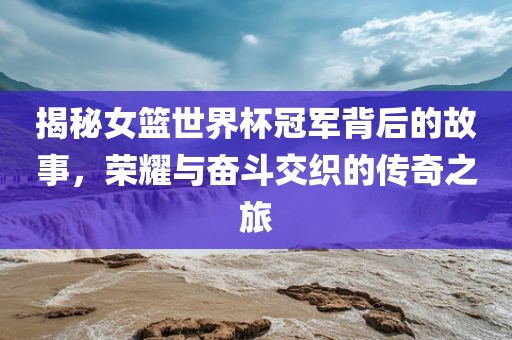 揭秘女篮世界杯冠军背后的江门市永晋源无纺布有限公司故事，荣耀与奋斗交织的传奇之旅