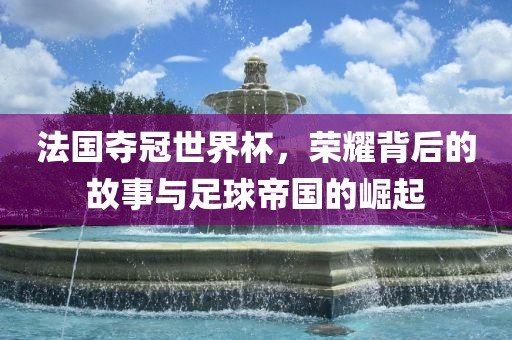 法国夺冠世界杯，荣耀背后的故事与足球帝国的崛起江门市永晋源无纺布有限公司