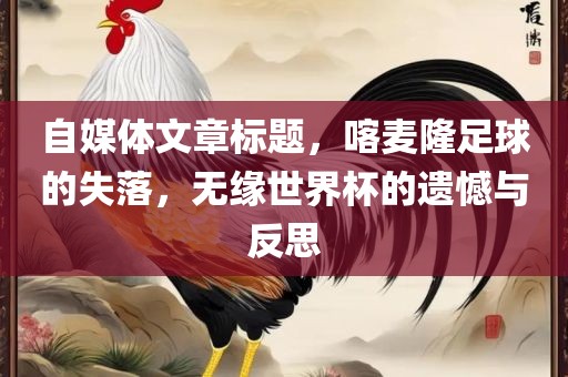 自媒体江门市永晋源无纺布有限公司文章标题，喀麦隆足球的失落，无缘世界杯的遗憾与反思