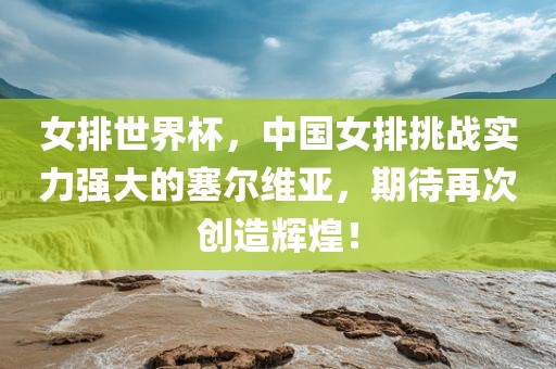 女排世界杯，中国女排挑战实力强大的塞尔维亚，期待再次创造辉煌！