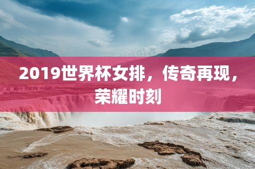2019世界杯女排，传奇再现，荣耀时刻