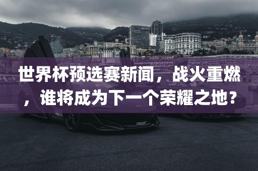 世界杯预选赛新闻，战火重燃，谁将成为下一个荣耀之地？