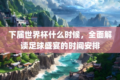 下届世界杯什么时候，全面解读足球盛宴的时间安排