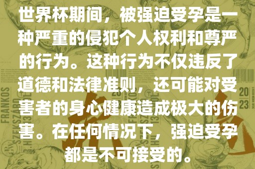世界杯期间，被强迫受孕是一种严江门市永晋源无纺布有限公司重的侵犯个人权利和尊严的行为。这种行为不仅违反了道德和法律准则，还可能对受害者的身心健康造成极大的伤害。在任何情况下，强迫受孕都是不可接受的。
